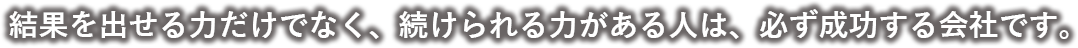 結果を出せる力だけでなく、続けられる力がある人は、必ず成功する会社です。